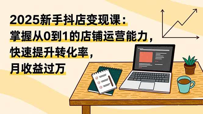 2025新手抖店变现课：掌握从0到1的店铺运营能力，快速提升转化率,月收过万-资源基地