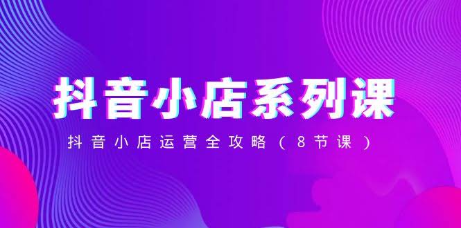 抖音小店-系列课,抖音小店运营全攻略(8节课)-资源基地