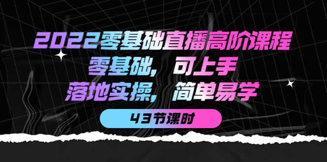 2022零基础直播高阶课程：零基础，可上手，落地实操，简单易学（43节课）-资源基地