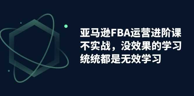 亚马逊-FBA运营进阶课，不实战，没效果的学习，统统都是无效学习-资源基地