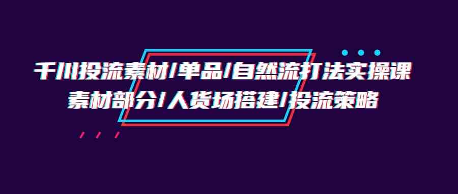 千川投流素材/单品/自然流打法实操培训班，素材部分/人货场搭建/投流策略-资源基地