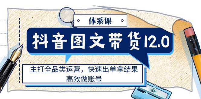 抖音图文带货12.0体系课,主打全品类运营,快速出单拿结果,高效做账号-资源基地