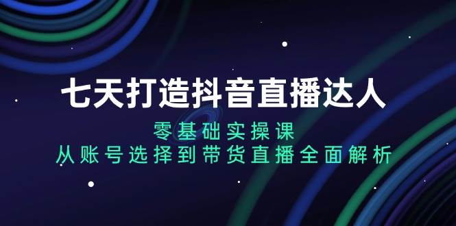 七天打造抖音直播达人：零基础实操课，从账号选择到带货直播全面解析-资源基地