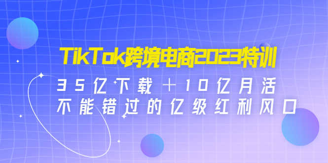 TikTok跨境电商2023特训:35亿下载+10亿月活,不能错过的亿级红利风口-资源基地