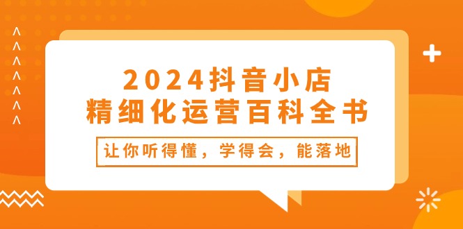 2024抖音小店-精细化运营百科全书：让你听得懂，学得会，能落地（34节课）-资源基地