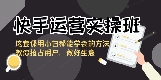 快手运营实操班，这套课用小白都能学会的方法教你抢占用户，做好生意-资源基地