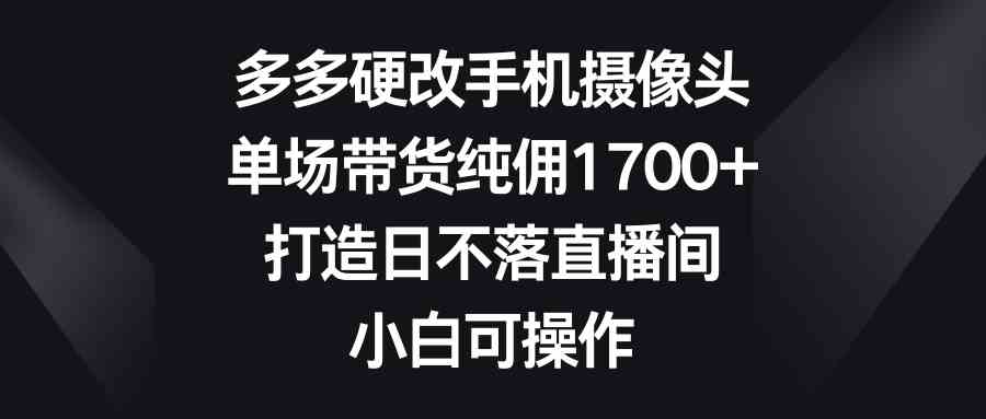 多多硬改手机摄像头,单场带货纯佣1700+,打造日不落直播间,小白可操作-资源基地