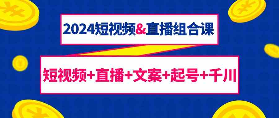 2024短视频&直播组合课：短视频+直播+文案+起号+千川（67节课）-资源基地