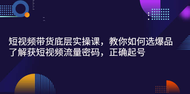 短视频带货底层实操课，教你如何选爆品、了解获短视频流量密码，正确起号-资源基地
