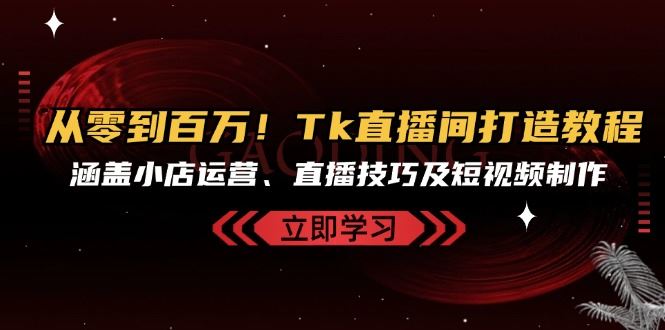 从零到百万!Tk直播间打造教程,涵盖小店运营、直播技巧及短视频制作-资源基地