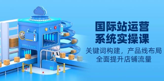 国际站运营系统实操课：关键词构建，产品线布局，全面提升店铺流量-资源基地