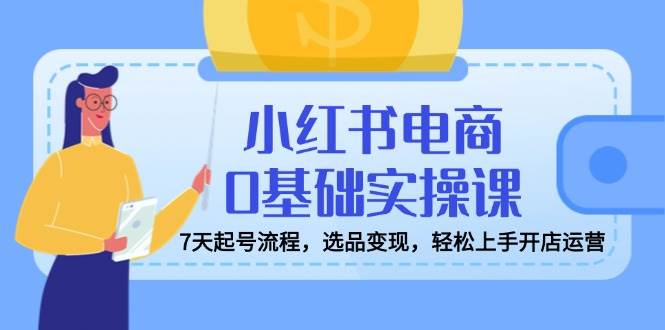 小红书电商0基础实操课，7天起号流程，选品变现，轻松上手开店运营-资源基地