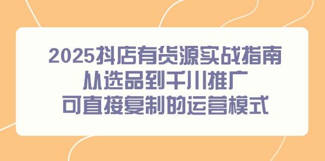 2025抖店有货源实战指南,从选品到千川推广,可直接复制的运营模式-资源基地