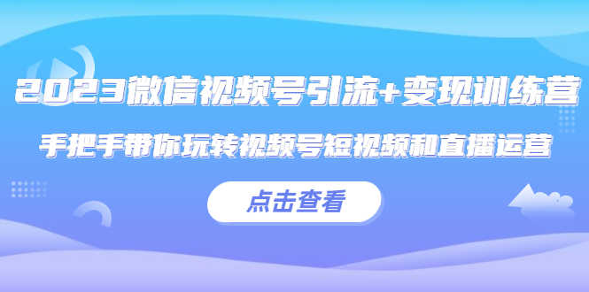 2023微信视频号引流+变现训练营：手把手带你玩转视频号短视频和直播运营!-资源基地