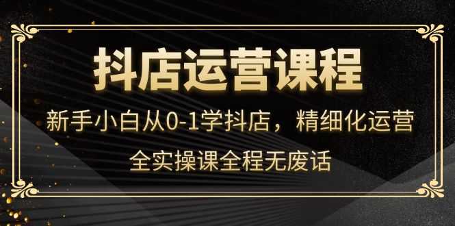 抖店运营，新手小白从0-1学抖店，精细化运营，全实操课全程无废话-资源基地