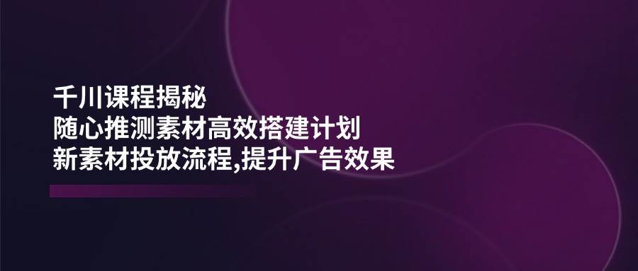 千川课程揭秘：随心推测素材高效搭建计划,新素材投放流程,提升广告效果-资源基地