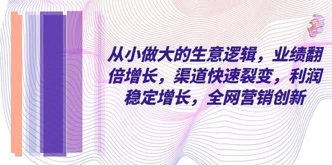 从小 做大的生意逻辑，业绩翻倍增长，渠道快速裂变，利润稳定增长，全网…-资源基地