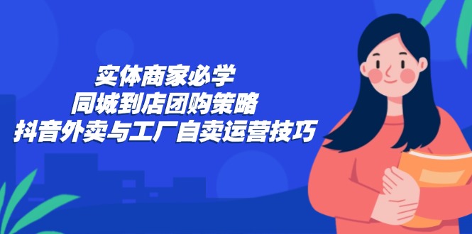 实体商家必学：同城到店团购策略：抖音外卖与工厂自卖运营技巧-资源基地