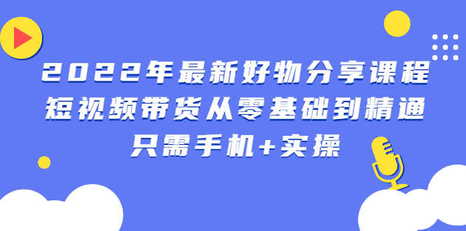 2022年最新好物分享课程:短视频带货从零基础到精通,只需手机+实操-资源基地