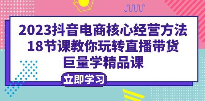 2023抖音电商核心经营方法:18节课教你玩转直播带货,巨量学精品课-资源基地
