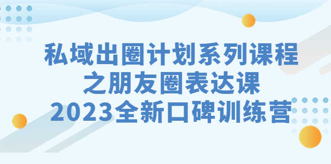 私域-出圈计划系列课程之朋友圈-表达课,2023全新口碑训练营-资源基地