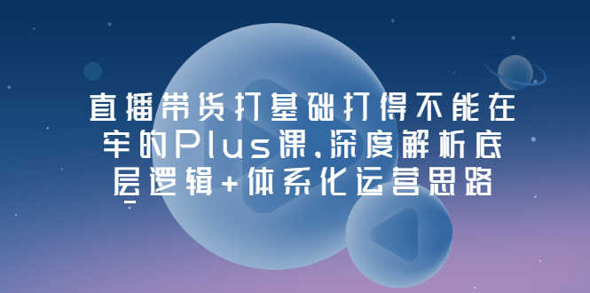 直播带货打基础打得不能在牢的Plus课，深度解析底层逻辑+体系化运营思路-资源基地