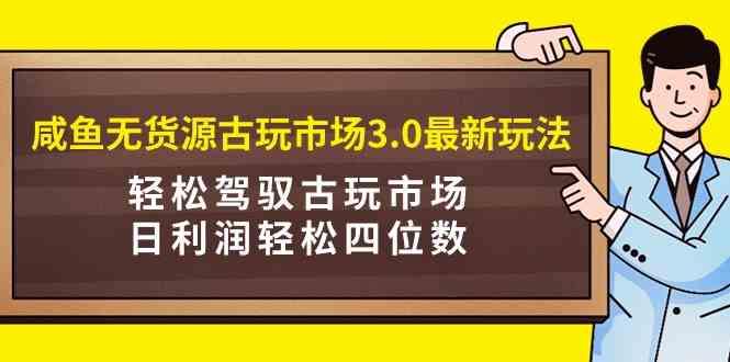 咸鱼无货源古玩市场3.0最新玩法,轻松驾驭古玩市场,日利润轻松四位数!…-资源基地