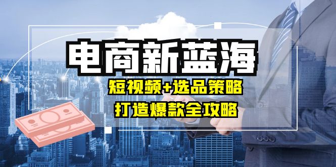 商家必看电商新蓝海：短视频+选品策略，打造爆款全攻略，月入10w+-资源基地