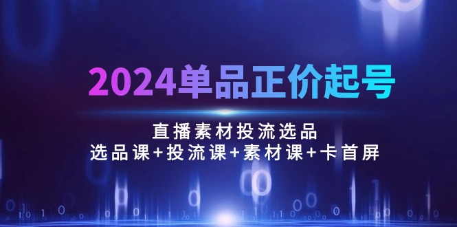 2024单品正价起号，直播素材投流选品：选品课+投流课+素材课+卡首屏/100节-资源基地