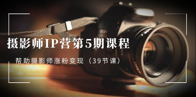 摄影师-IP营第5期课程,帮助摄影师涨粉变现(39节课)-资源基地