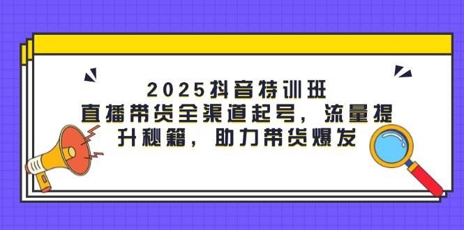 2025抖音特训班：直播带货全渠道起号，流量提升秘籍，助力带货爆发-资源基地