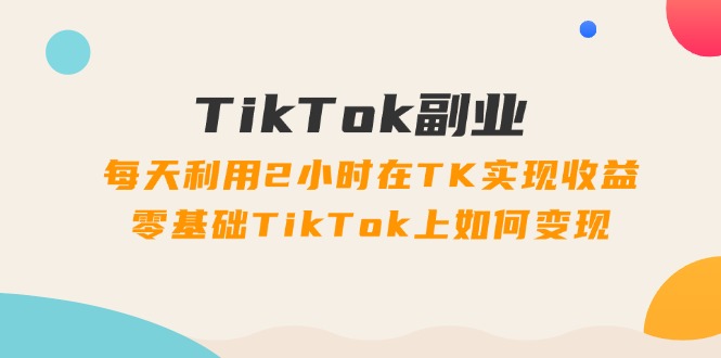TikTok副业:每天利用2小时在TK实现收益,零基础TikTok上如何变现,34节程-资源基地