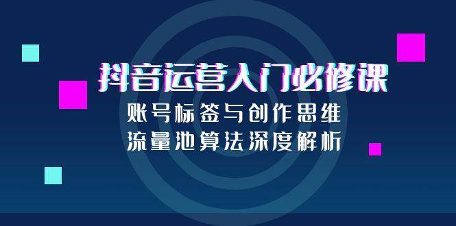 抖音运营入门必修课,账号标签与创作思维,流量池算法深度解析-资源基地