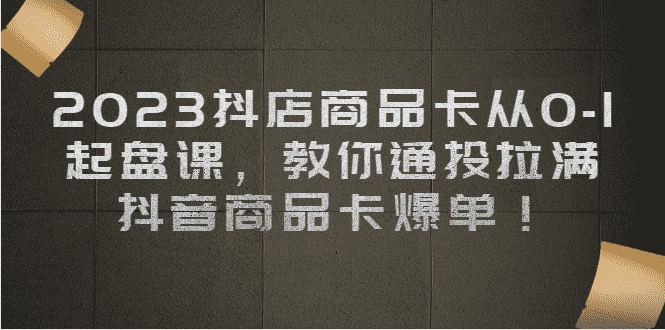 2023抖店商品卡从0-1 起盘课,教你通投拉满,抖音商品卡爆单!-资源基地