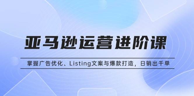亚马逊运营进阶课:掌握广告优化、Listing文案与爆款打造,日销出千单-资源基地