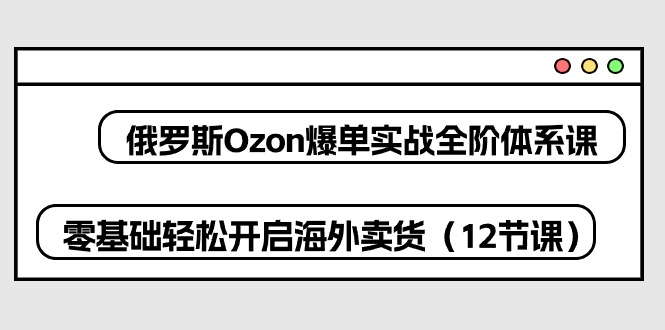 俄罗斯 Ozon-爆单实战全阶体系课，零基础轻松开启海外卖货（12节课）-资源基地
