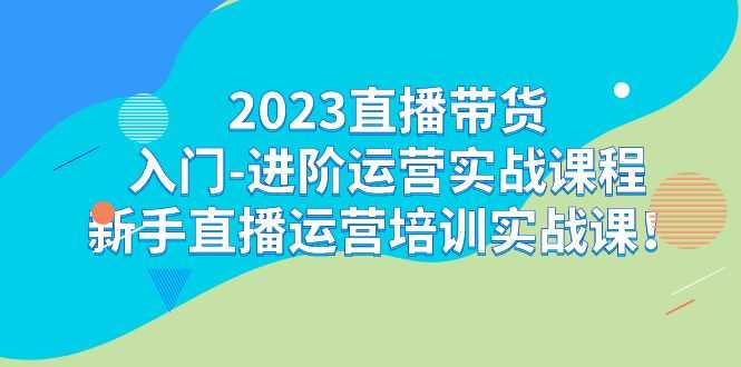 2023直播带货入门-进阶运营实战课程:新手直播运营培训实战课!-资源基地