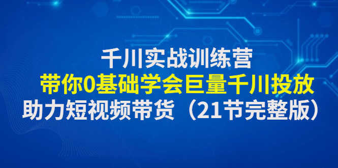 千川实战训练营：带你0基础学会巨量千川投放，助力短视频带货（21节完整…-资源基地