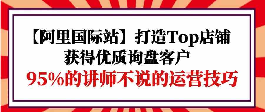 【阿里国际站】打造Top店铺-获得优质询盘客户，95%的讲师不说的运营技巧-资源基地