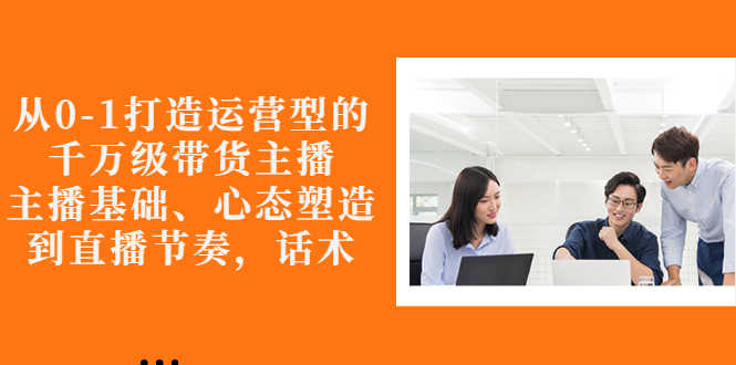 从0-1打造运营型的千万级带货主播：主播基础、心态塑造，到直播节奏，话术-资源基地