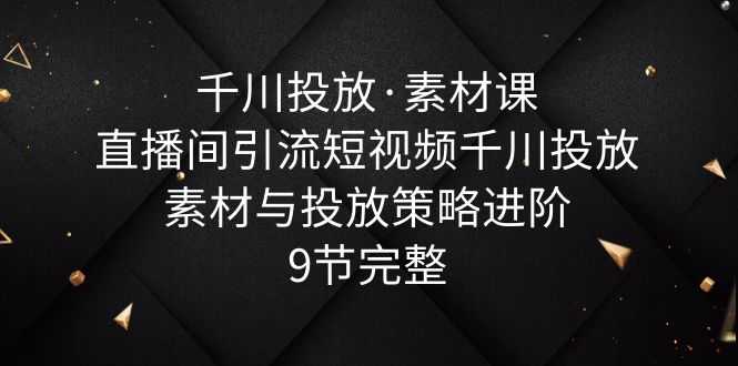 千川投放·素材课:直播间引流短视频千川投放素材与投放策略进阶,9节完整-资源基地