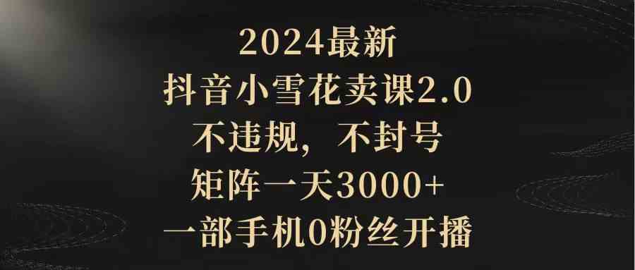 2024最新抖音小雪花卖课2.0 不违规 不封号 矩阵一天3000+一部手机0粉丝开播-资源基地