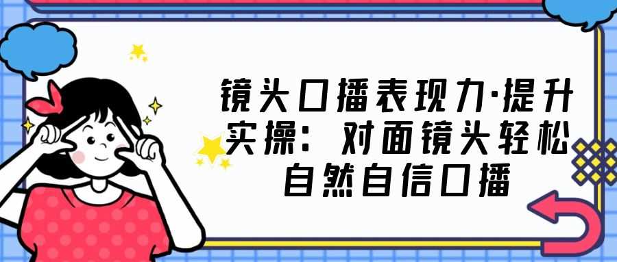 镜头口播表现力·提升实操:对面镜头轻松自然自信口播(23节课)-资源基地