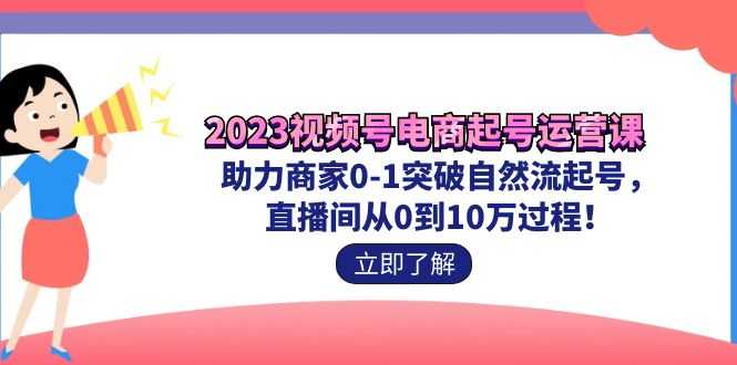 2023视频号-电商起号运营课 助力商家0-1突破自然流起号 直播间从0到10w过程-资源基地