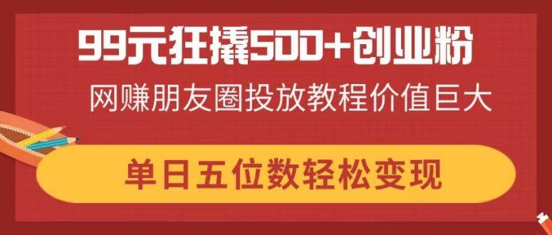 99元狂撬500+创业粉，网赚朋友圈投放教程价值巨大，单日五位数轻松变现-资源基地