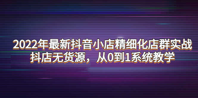 2022年最新抖音小店精细化店群实战，抖店无货源，从0到1系统教学-资源基地