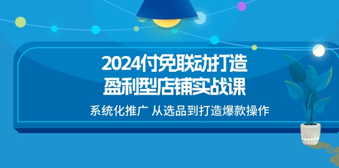 2024付免联动-打造盈利型店铺实战课，系统化推广 从选品到打造爆款操作-资源基地