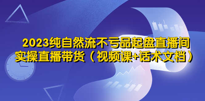 2023纯自然流不亏品起盘直播间，实操直播带货（视频课+话术文档）-资源基地