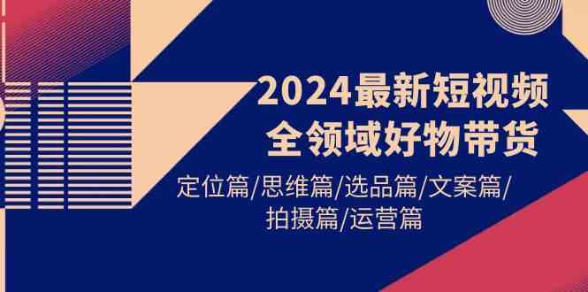2024最新短视频全领域好物带货 定位篇/思维篇/选品篇/文案篇/拍摄篇/运营篇-资源基地