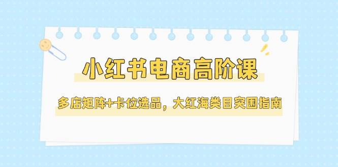 小红书电商高阶课，多店矩阵+卡位选品，大红海类目突围指南（更新5月）-资源基地
